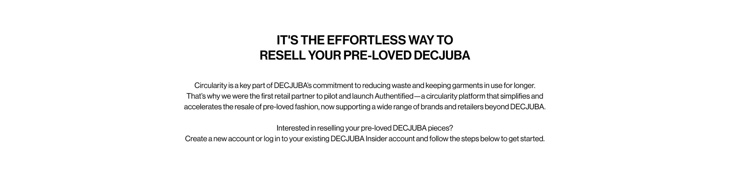 IT'S THE EFFORTLESS WAY TO RESELL YOUR PRE-LOVED DECJUBA. Circularity is a key part of DECJUBA's commitment to reducing waste and keeping garments in use for longer. That's why we were the first retail partner to pilot and launch Authentified, a circularity platform that simplifies and accelerates the resale of pre-loved fashion, now supporting a wide range of brands and retailers beyond DECJUBA.